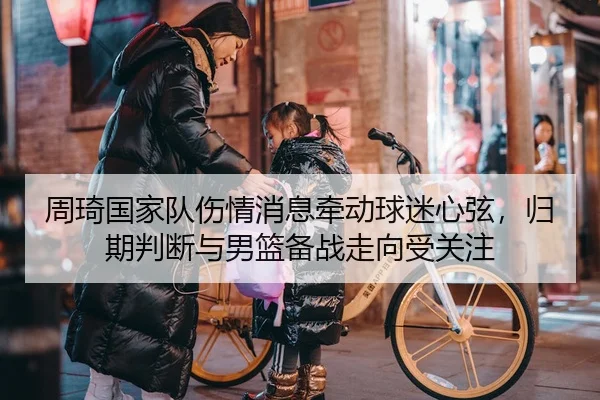 周琦国家队伤情消息牵动球迷心弦，归期判断与男篮备战走向受关注