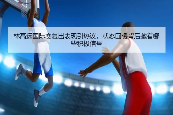 林高远国际赛复出表现引热议，状态回暖背后藏着哪些积极信号